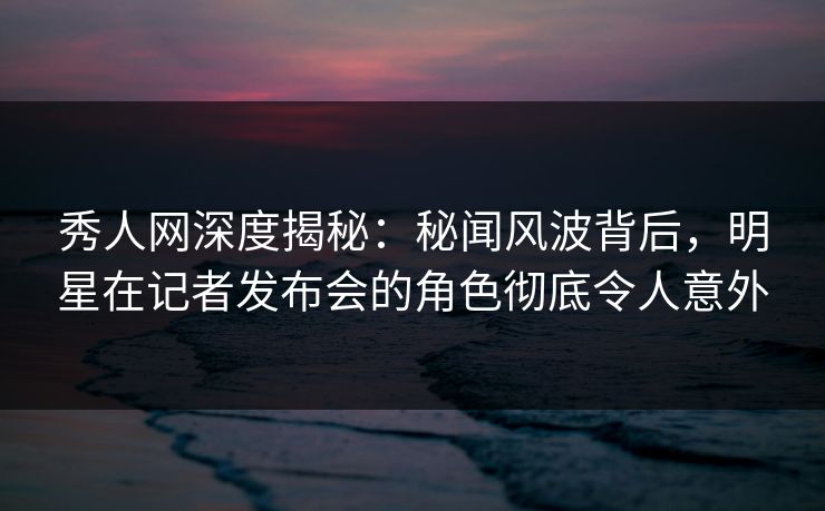 秀人网深度揭秘：秘闻风波背后，明星在记者发布会的角色彻底令人意外