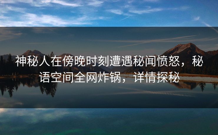 神秘人在傍晚时刻遭遇秘闻愤怒，秘语空间全网炸锅，详情探秘