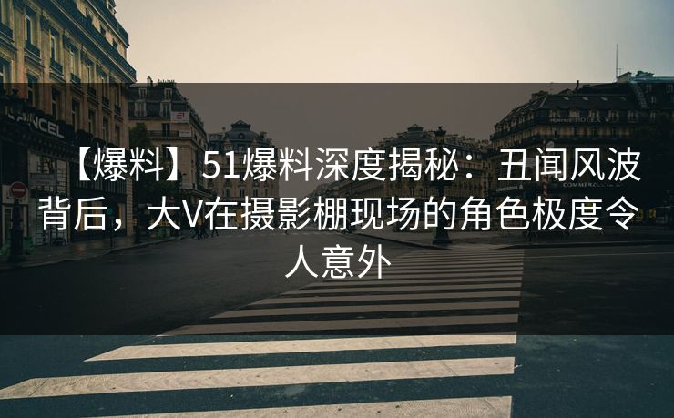 【爆料】51爆料深度揭秘：丑闻风波背后，大V在摄影棚现场的角色极度令人意外