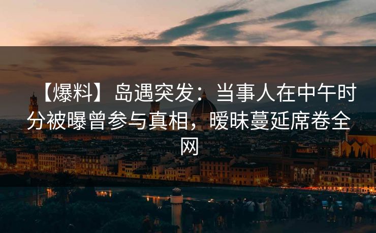【爆料】岛遇突发：当事人在中午时分被曝曾参与真相，暧昧蔓延席卷全网