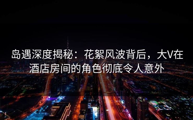 岛遇深度揭秘：花絮风波背后，大V在酒店房间的角色彻底令人意外