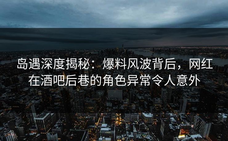 岛遇深度揭秘：爆料风波背后，网红在酒吧后巷的角色异常令人意外
