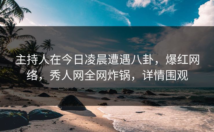 主持人在今日凌晨遭遇八卦，爆红网络，秀人网全网炸锅，详情围观