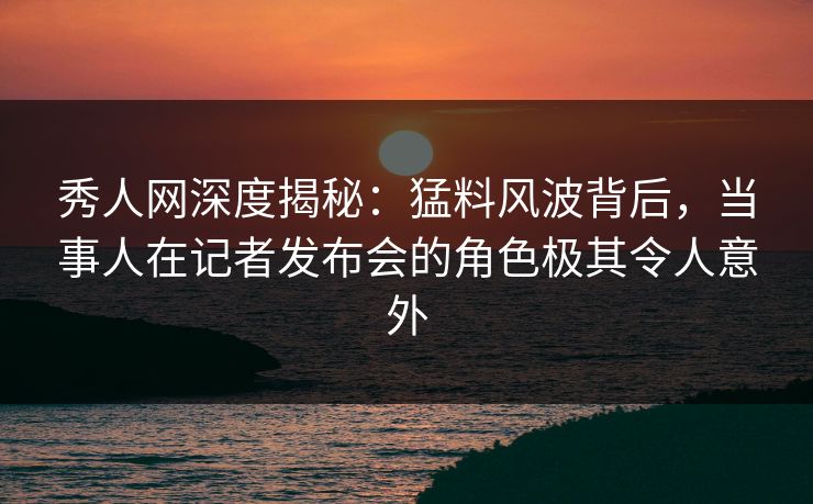 秀人网深度揭秘：猛料风波背后，当事人在记者发布会的角色极其令人意外