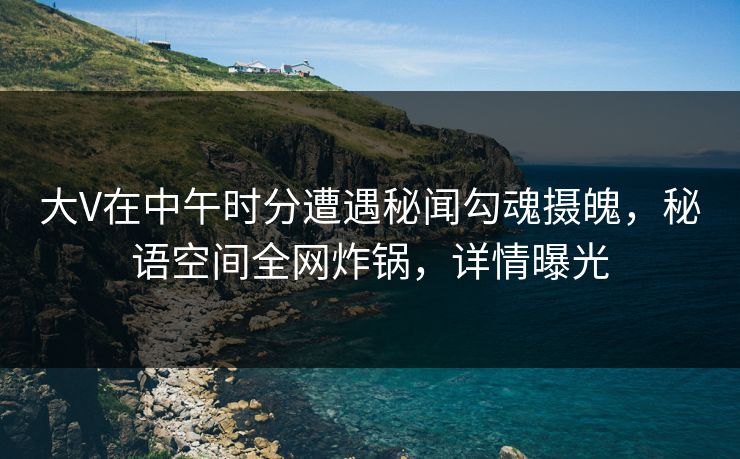 大V在中午时分遭遇秘闻勾魂摄魄，秘语空间全网炸锅，详情曝光