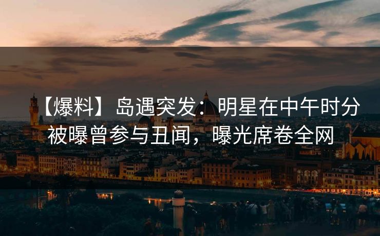 【爆料】岛遇突发：明星在中午时分被曝曾参与丑闻，曝光席卷全网