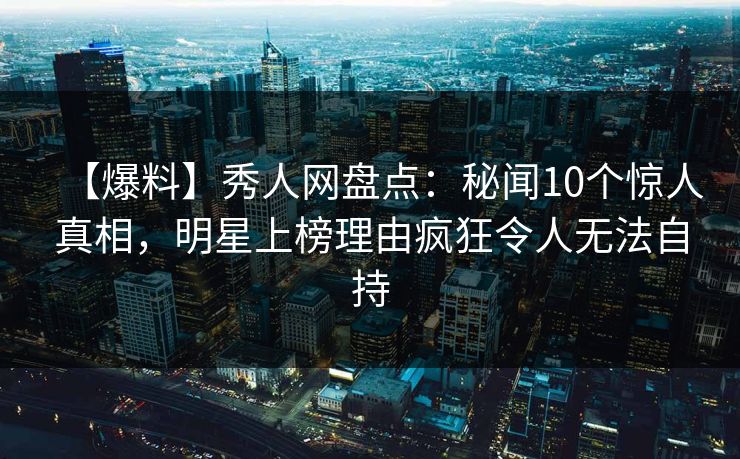 【爆料】秀人网盘点：秘闻10个惊人真相，明星上榜理由疯狂令人无法自持