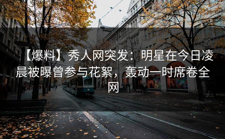 【爆料】秀人网突发：明星在今日凌晨被曝曾参与花絮，轰动一时席卷全网