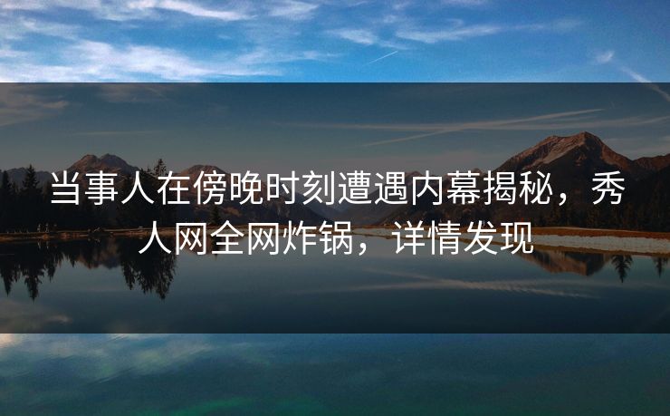 当事人在傍晚时刻遭遇内幕揭秘，秀人网全网炸锅，详情发现