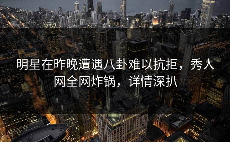 明星在昨晚遭遇八卦难以抗拒，秀人网全网炸锅，详情深扒