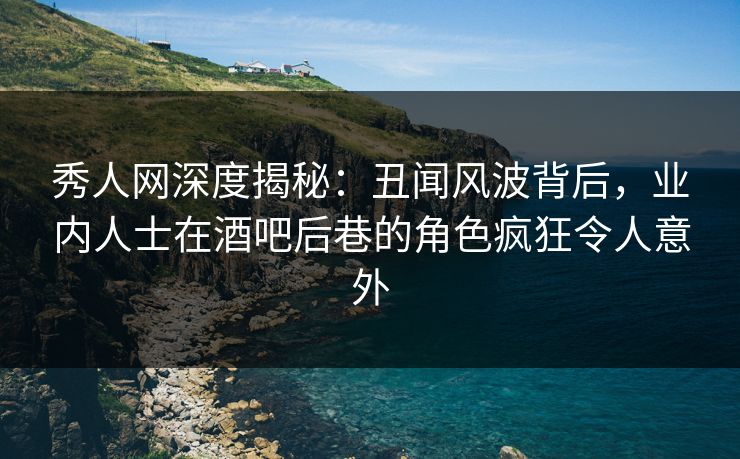 秀人网深度揭秘：丑闻风波背后，业内人士在酒吧后巷的角色疯狂令人意外
