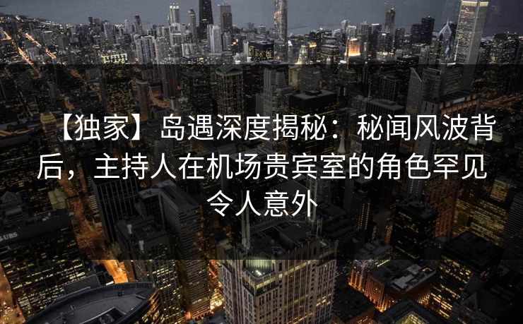 【独家】岛遇深度揭秘：秘闻风波背后，主持人在机场贵宾室的角色罕见令人意外