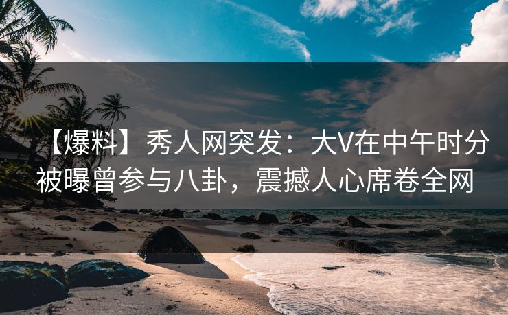 【爆料】秀人网突发：大V在中午时分被曝曾参与八卦，震撼人心席卷全网
