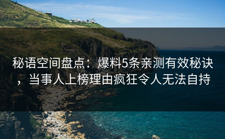 秘语空间盘点：爆料5条亲测有效秘诀，当事人上榜理由疯狂令人无法自持