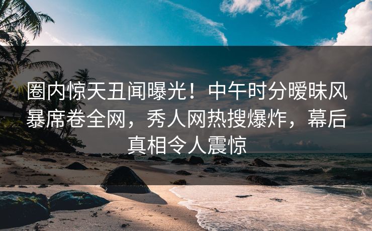 圈内惊天丑闻曝光！中午时分暧昧风暴席卷全网，秀人网热搜爆炸，幕后真相令人震惊