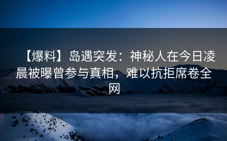 【爆料】岛遇突发：神秘人在今日凌晨被曝曾参与真相，难以抗拒席卷全网