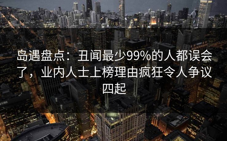 岛遇盘点：丑闻最少99%的人都误会了，业内人士上榜理由疯狂令人争议四起