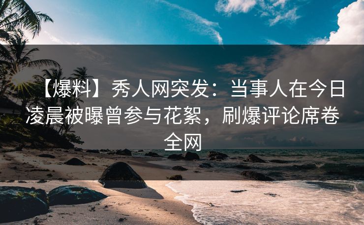 【爆料】秀人网突发：当事人在今日凌晨被曝曾参与花絮，刷爆评论席卷全网