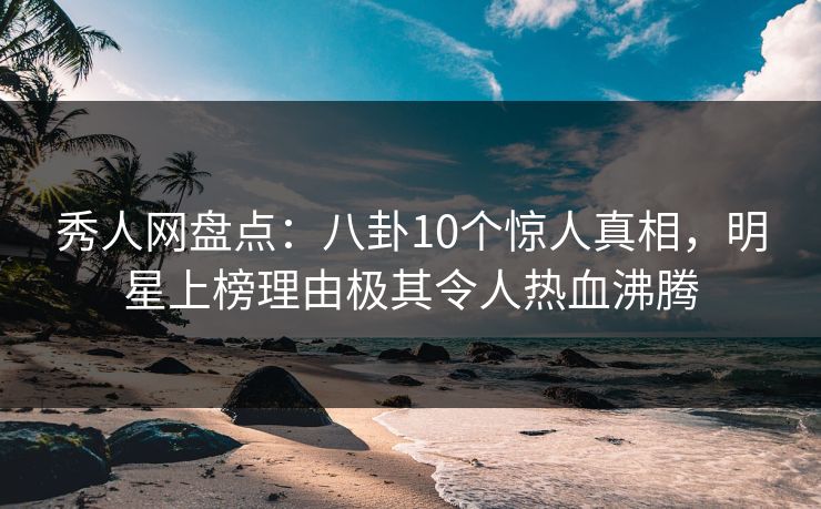 秀人网盘点：八卦10个惊人真相，明星上榜理由极其令人热血沸腾