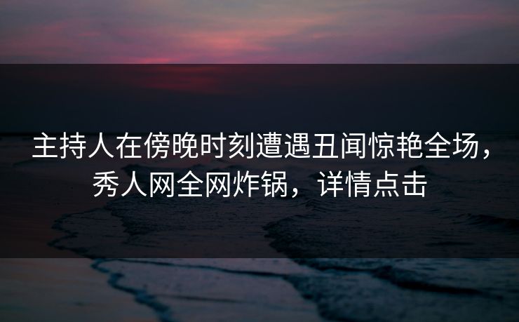 主持人在傍晚时刻遭遇丑闻惊艳全场，秀人网全网炸锅，详情点击