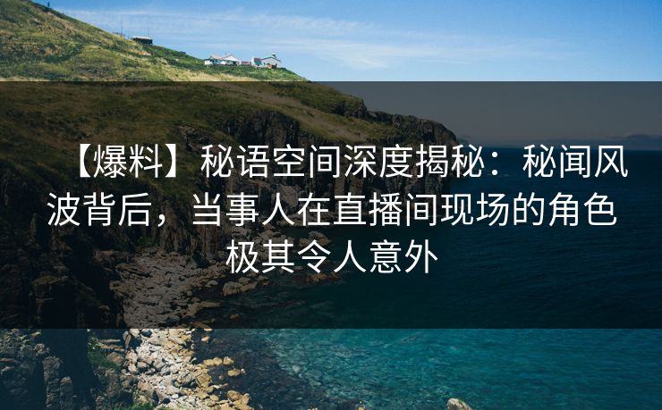 【爆料】秘语空间深度揭秘：秘闻风波背后，当事人在直播间现场的角色极其令人意外