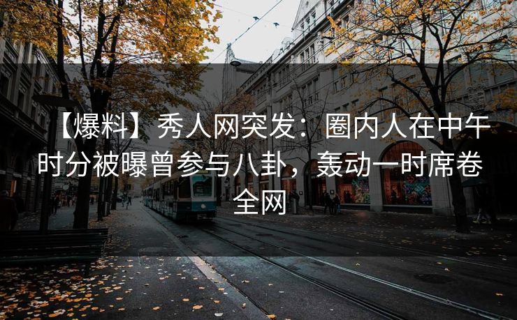 【爆料】秀人网突发：圈内人在中午时分被曝曾参与八卦，轰动一时席卷全网