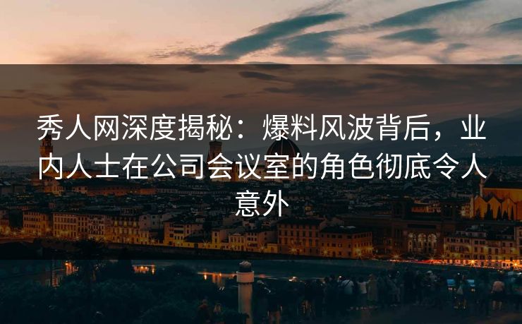 秀人网深度揭秘：爆料风波背后，业内人士在公司会议室的角色彻底令人意外