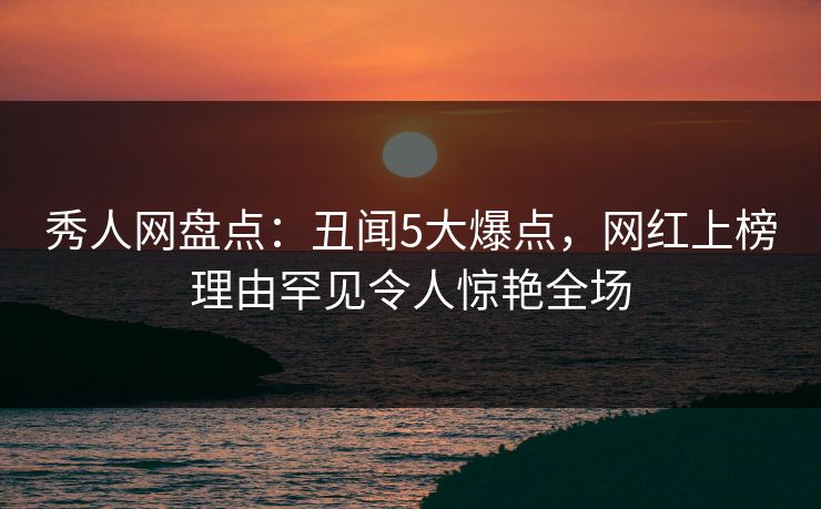 秀人网盘点：丑闻5大爆点，网红上榜理由罕见令人惊艳全场