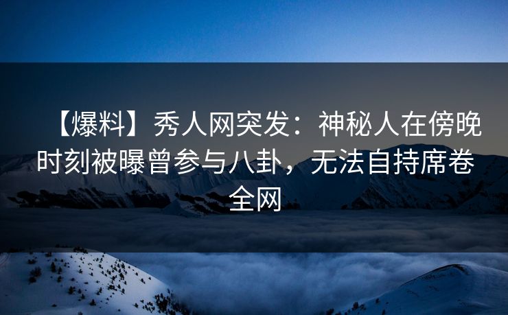 【爆料】秀人网突发：神秘人在傍晚时刻被曝曾参与八卦，无法自持席卷全网