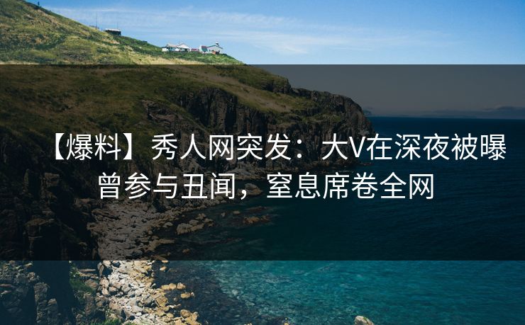 【爆料】秀人网突发：大V在深夜被曝曾参与丑闻，窒息席卷全网