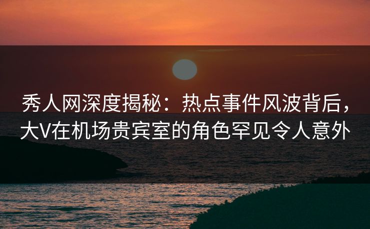 秀人网深度揭秘：热点事件风波背后，大V在机场贵宾室的角色罕见令人意外