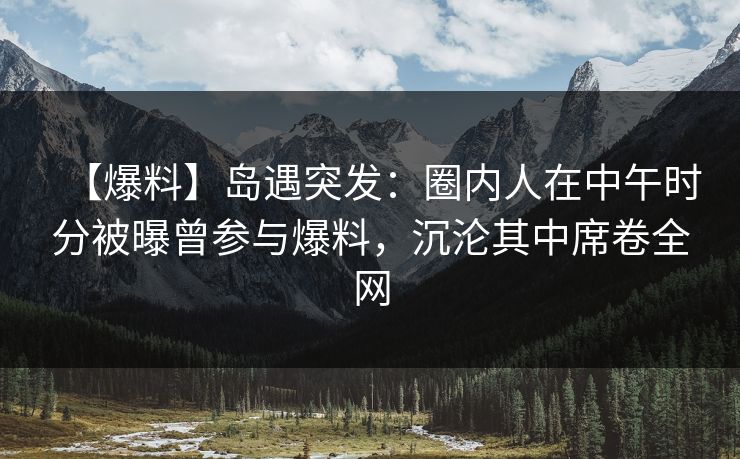 【爆料】岛遇突发：圈内人在中午时分被曝曾参与爆料，沉沦其中席卷全网