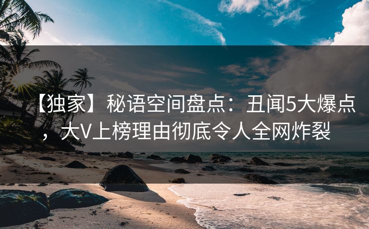 【独家】秘语空间盘点：丑闻5大爆点，大V上榜理由彻底令人全网炸裂