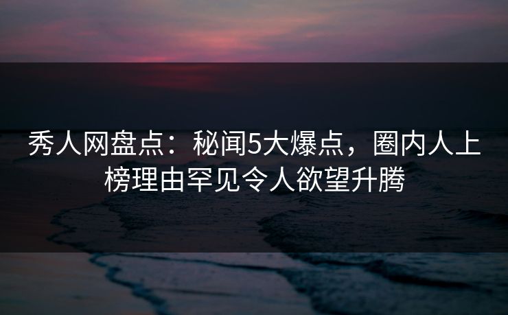 秀人网盘点：秘闻5大爆点，圈内人上榜理由罕见令人欲望升腾