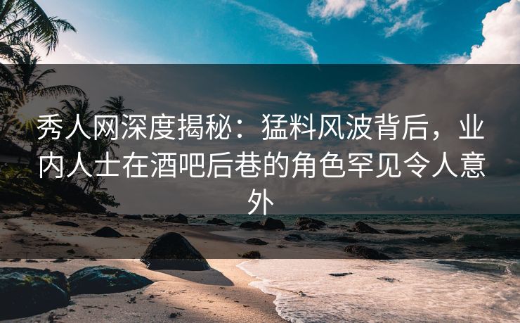 秀人网深度揭秘：猛料风波背后，业内人士在酒吧后巷的角色罕见令人意外