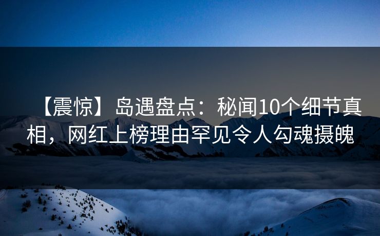 【震惊】岛遇盘点：秘闻10个细节真相，网红上榜理由罕见令人勾魂摄魄