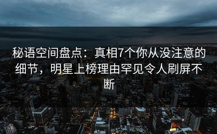 秘语空间盘点：真相7个你从没注意的细节，明星上榜理由罕见令人刷屏不断