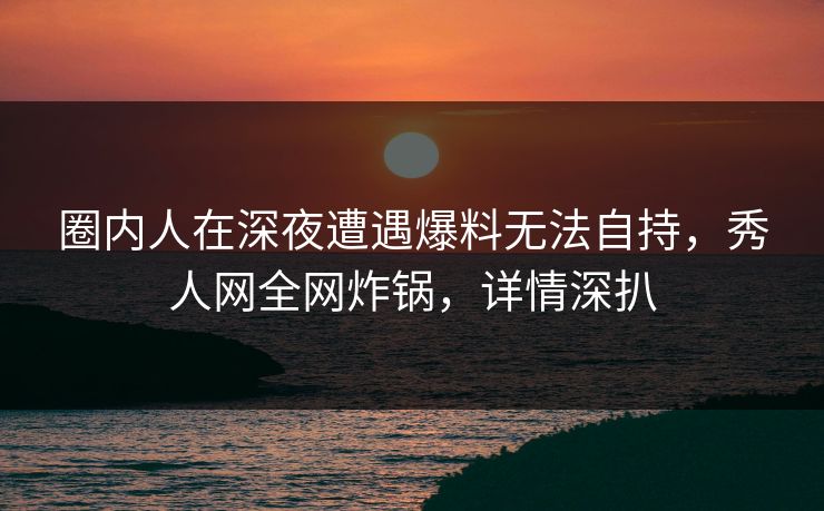 圈内人在深夜遭遇爆料无法自持，秀人网全网炸锅，详情深扒