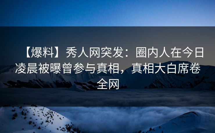 【爆料】秀人网突发：圈内人在今日凌晨被曝曾参与真相，真相大白席卷全网