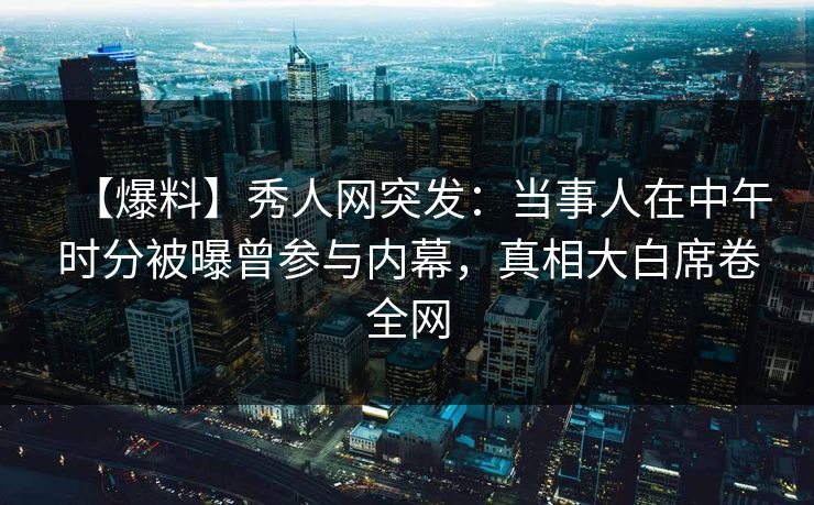 【爆料】秀人网突发：当事人在中午时分被曝曾参与内幕，真相大白席卷全网