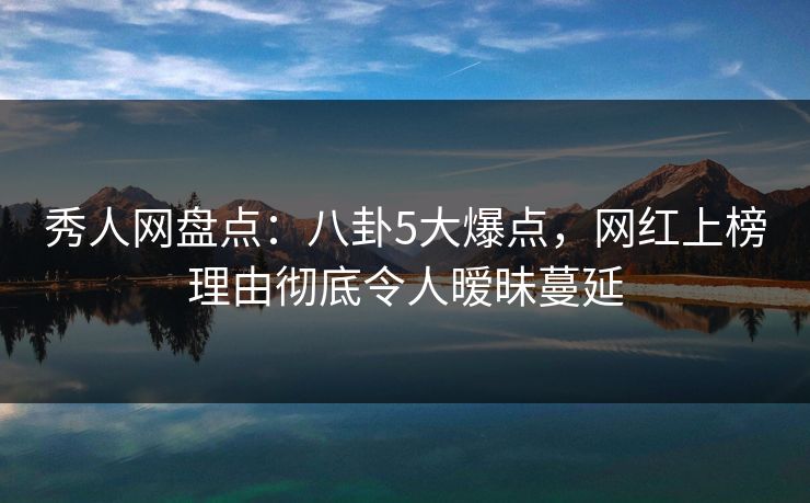 秀人网盘点：八卦5大爆点，网红上榜理由彻底令人暧昧蔓延