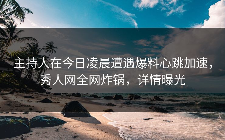主持人在今日凌晨遭遇爆料心跳加速，秀人网全网炸锅，详情曝光