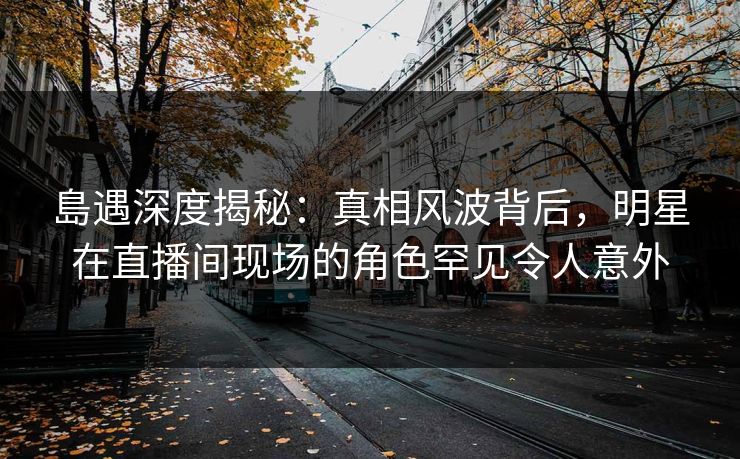 島遇深度揭秘：真相风波背后，明星在直播间现场的角色罕见令人意外