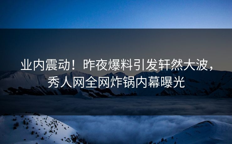 业内震动！昨夜爆料引发轩然大波，秀人网全网炸锅内幕曝光