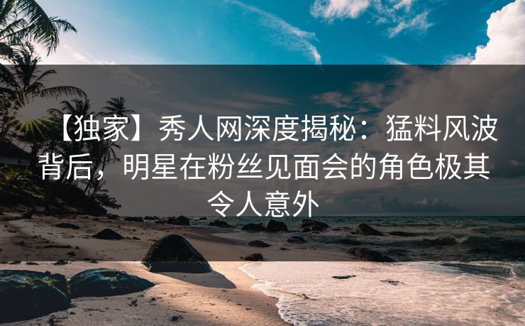 【独家】秀人网深度揭秘:猛料风波背后,明星在粉丝见面会的角色极其令人意外 【独家】秀人网深度揭秘:猛料风波背后,明星在粉丝见面会的角色极其令人意外