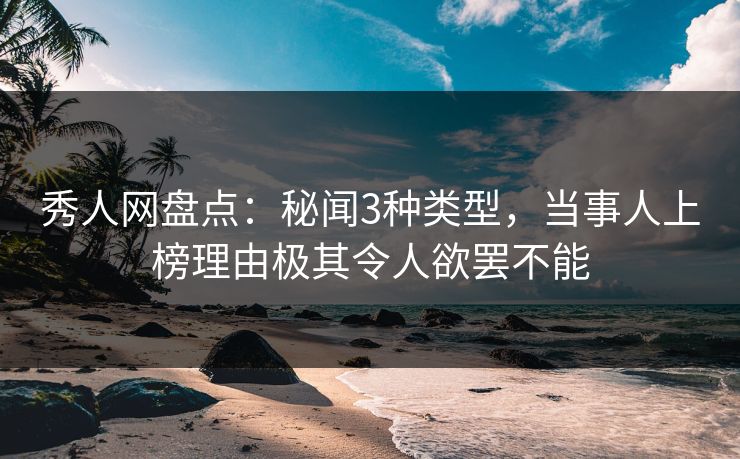 秀人网盘点：秘闻3种类型，当事人上榜理由极其令人欲罢不能