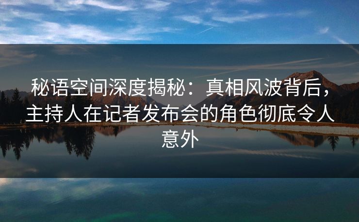 秘语空间深度揭秘：真相风波背后，主持人在记者发布会的角色彻底令人意外