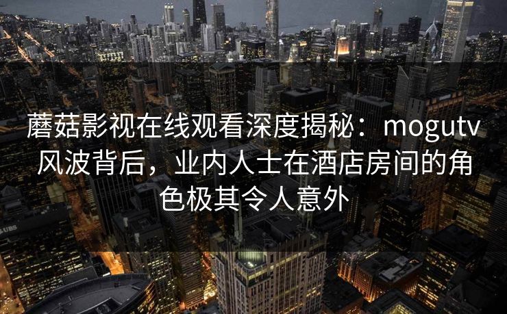 蘑菇影视在线观看深度揭秘:mogutv风波背后,业内人士在酒店房间的角色极其令人意外 蘑菇影视在线观看深度揭秘:mogutv风波背后,业内人士在酒店房间的角色极其令人意外