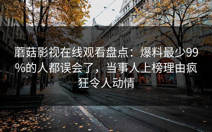 蘑菇影视在线观看盘点：爆料最少99%的人都误会了，当事人上榜理由疯狂令人动情