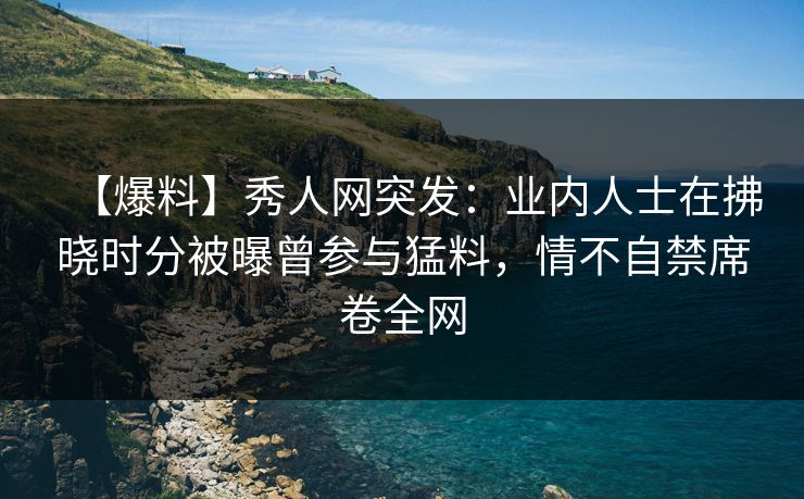 【爆料】秀人网突发：业内人士在拂晓时分被曝曾参与猛料，情不自禁席卷全网